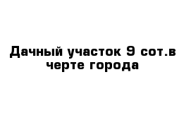 Дачный участок 9 сот.в черте города